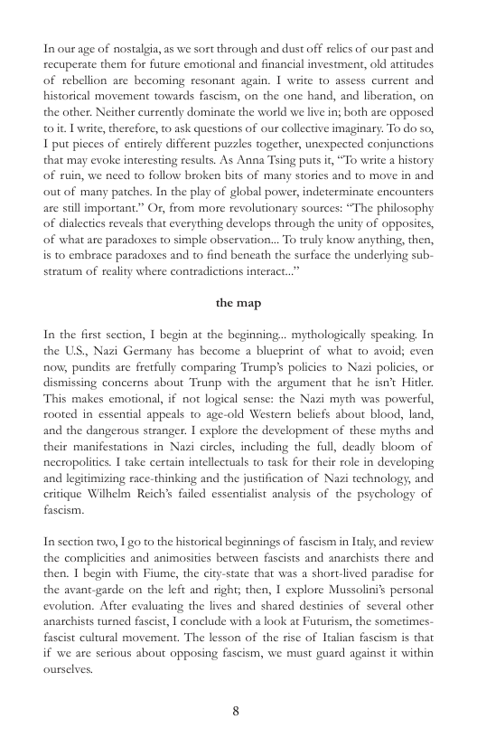 In our age of nostalgia, as we sort through and dust off relics of our past and recuperate them for future emotional and financial investment, old attitudes of rebellion are becoming resonant again. | write 1o assess current and historical movement towards fascism, on the one hand, and liberation, on the other. Neither cusrently dominate the world we live in; both are opposed toit. L write, therefore, to ask questions of our collective imaginary. To do so, 1 put pieces of entirely different puzzles together, unexpected conjunctions that may evoke interesting results. As Anna Tsing puts it, “To write a history of ruin, we need t follow broken bits of many stories and to move in and out of many patches. In the play of global power, indeterminate encounters are stillimportant.” Or, from more revolutionary sources: “The philosophy of dialectics reveals that everything develops through the unity of opposites, of what are paradoxes to simple observation... To truly know anything, then, s 10 embrace paradoses and to find beneath the surface the underlying sub-  stratum of reality where contradictions interact. the map  In the first section, I begin at the beginning... mythologically speaking, In the US,, Nazi Germany has become a blueprint of what to avoid; even now, pundits are fretfully comparing Teump’ policies to Nazi policies, or dismissing concerns about Trunp with the argument that he isn’t Hitler. This makes emotional, if not logical sense: the Nazi myth was powerful, rooted in essential appeals to age-old Western beliefs about blood, land, and the dangerous stranger. I explore the development of these myths and their manifestations in Nazi circles, including the full, deadly bloom of nceropolitis. 1 take certain intellectuals to task for their role in developing and legitimizing race-thinking and the jusification of Nazi technology; and critique Wilhelm Reich’s failed essentialist analysis of the psychology of fascism  Insection two, 1 go to the historical beginnings of fascism in lialy, and review the complicities and animosities berween fascists and anarchists there and then. I begin with Fiume, the city-state that was a short-lived paradise for the avant-garde on the left and ight; then, I explore Mussolini’s personal evolution. After evaluating the lives and shared destinies of several other anachists turned fascist, | conclude with a look at Futurism, the sometimes- fascist cultural movement. The lesson of the fise of Itaian fascism is that if we are serious about opposing fascism, we must guard against it within ourselves 